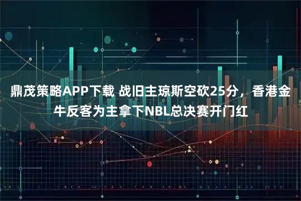 鼎茂策略APP下载 战旧主琼斯空砍25分，香港金牛反客为主拿下NBL总决赛开门红