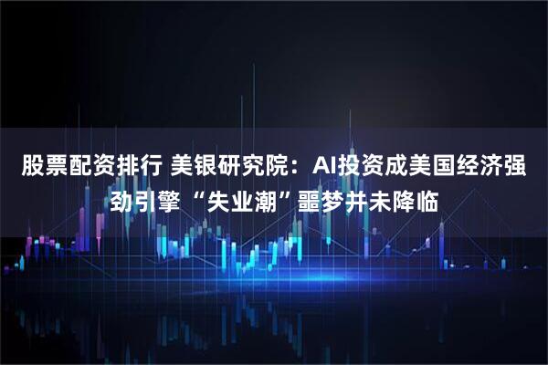 股票配资排行 美银研究院：AI投资成美国经济强劲引擎 “失业潮”噩梦并未降临