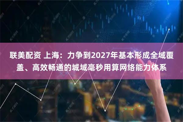联美配资 上海:力争到2027年基本形成全域覆盖、高效畅通的城域毫秒用算网络能力体系