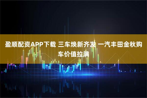 盈顺配资APP下载 三车焕新齐发 一汽丰田金秋购车价值拉满