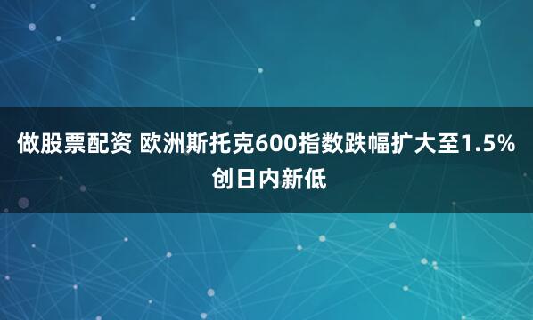 做股票配资 欧洲斯托克600指数跌幅扩大至1.5% 创日内新低