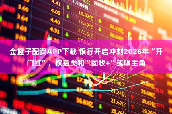 金篮子配资APP下载 银行开启冲刺2026年“开门红”,权益类和“固收+”或唱主角