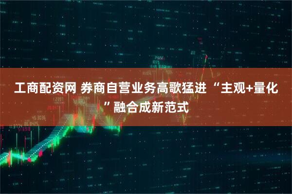 工商配资网 券商自营业务高歌猛进 “主观+量化”融合成新范式