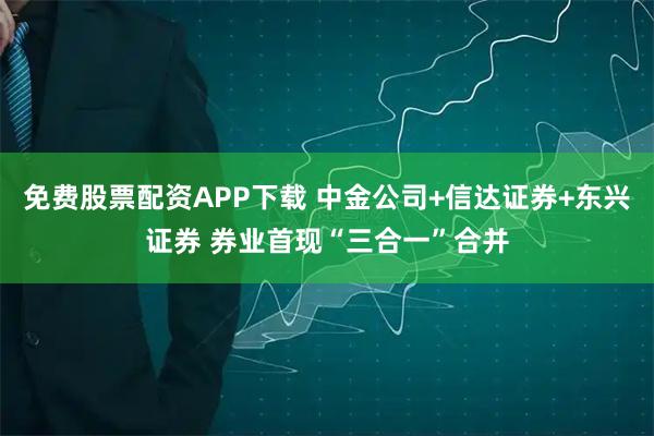 免费股票配资APP下载 中金公司+信达证券+东兴证券 券业首现“三合一”合并