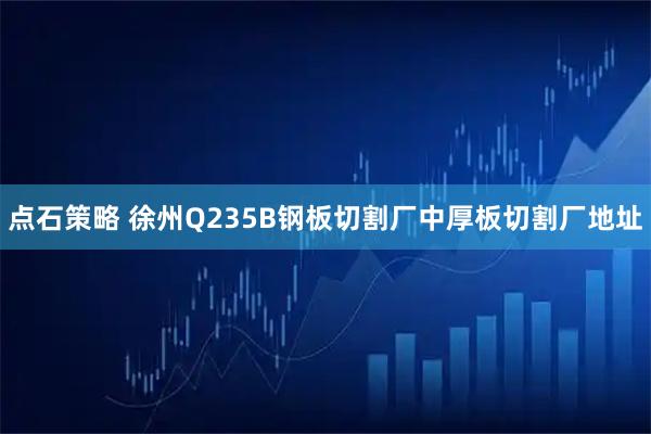 点石策略 徐州Q235B钢板切割厂中厚板切割厂地址