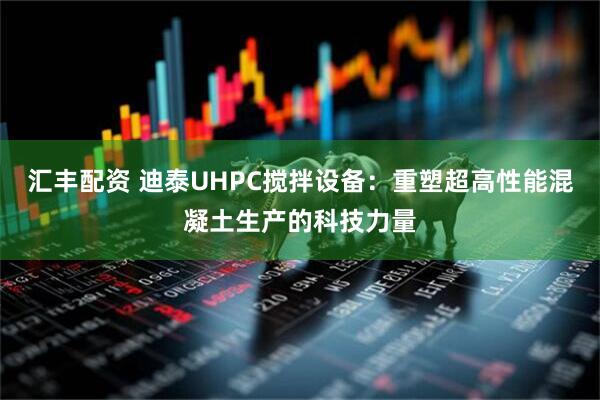汇丰配资 迪泰UHPC搅拌设备：重塑超高性能混凝土生产的科技力量