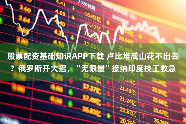 股票配资基础知识APP下载 卢比堆成山花不出去？俄罗斯开大招，“无限量”接纳印度技工救急