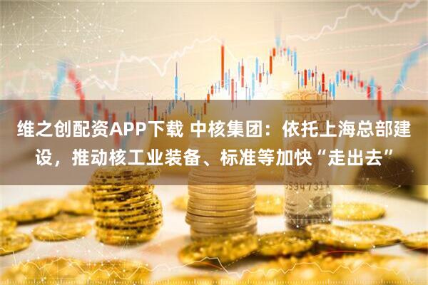 维之创配资APP下载 中核集团：依托上海总部建设，推动核工业装备、标准等加快“走出去”