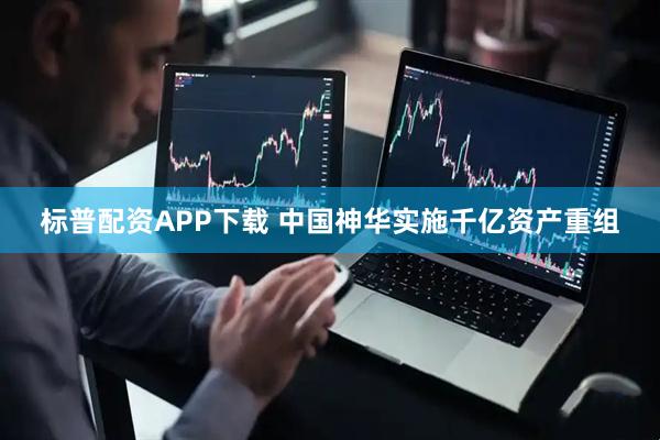 标普配资APP下载 中国神华实施千亿资产重组