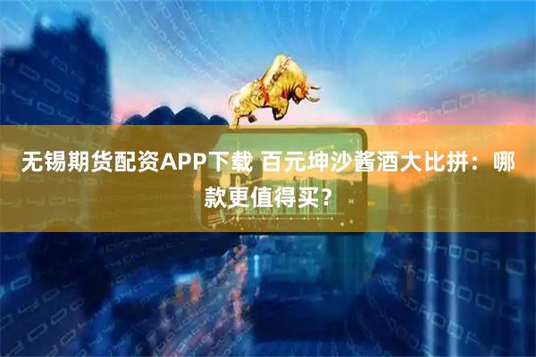 无锡期货配资APP下载 百元坤沙酱酒大比拼：哪款更值得买？