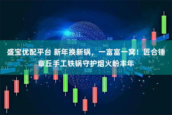 盛宝优配平台 新年换新锅，一富富一窝！匠合锤章丘手工铁锅守护烟火盼丰年