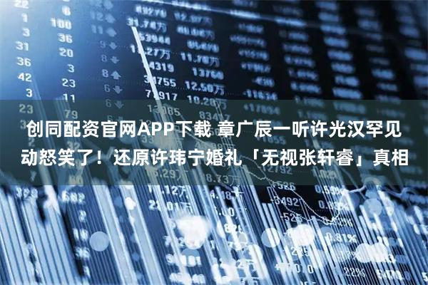 创同配资官网APP下载 章广辰一听许光汉罕见动怒笑了!还原许玮宁婚礼「无视张轩睿」真相