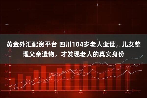 黄金外汇配资平台 四川104岁老人逝世，儿女整理父亲遗物，才发现老人的真实身份
