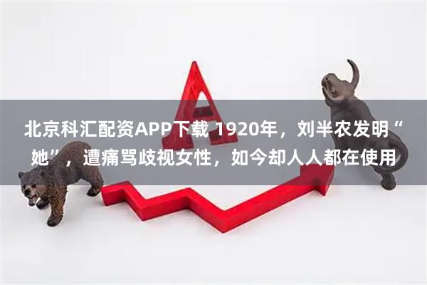 北京科汇配资APP下载 1920年，刘半农发明“她”，遭痛骂歧视女性，如今却人人都在使用
