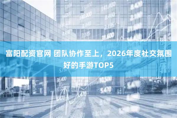 富阳配资官网 团队协作至上，2026年度社交氛围好的手游TOP5