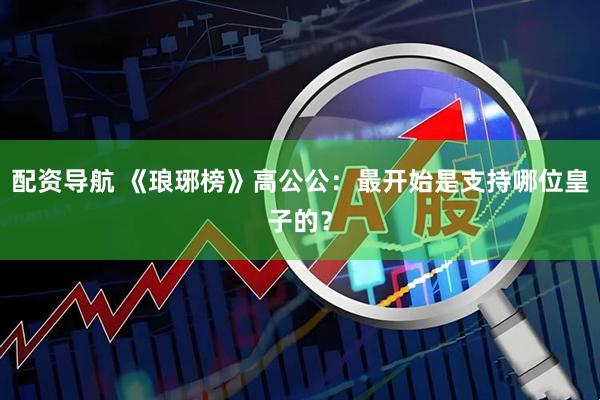 配资导航 《琅琊榜》高公公：最开始是支持哪位皇子的？