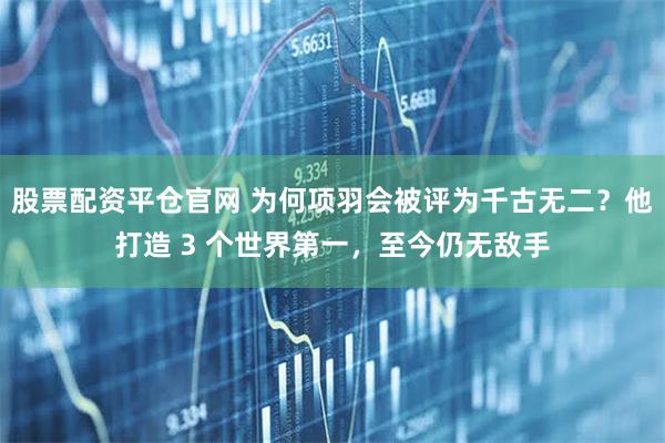股票配资平仓官网 为何项羽会被评为千古无二？他打造 3 个世界第一，至今仍无敌手