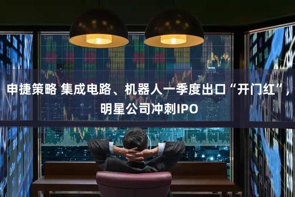 申捷策略 集成电路、机器人一季度出口“开门红”, 明星公司冲刺IPO