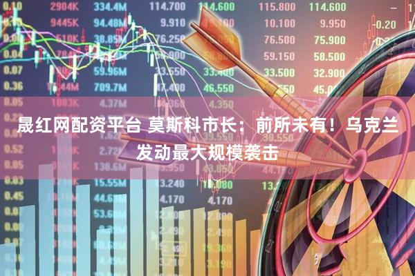 晟红网配资平台 莫斯科市长：前所未有！乌克兰发动最大规模袭击