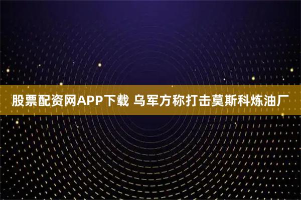股票配资网APP下载 乌军方称打击莫斯科炼油厂